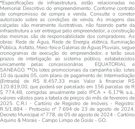 *Especificações de infraestrutura, estão relacionadas no Memorial Descritivo do empreendimento. Conforme contrato de compromisso de compra e venda. Consulte o corretor autorizado sobre as condições de venda. As imagens das calçadas são meramente ilustrativas, não fazendo parte da infraestrutura a ser entregue pelo empreendedor, a construção das mesmas são de responsabilidade dos compradores. As obras: Rede de Água, Rede de Energia elétrica, Iluminação Pública, Asfalto, Meio-feio e Galerias de Águas Pluviais, segue cronogramas de execução do empreendedor, e terão seus prazos de interligação ao sistema público, estabelecidos unicamente pelas concessionárias EQUATORIAL e SANEAGO. **Os lotes promocionais da campanha são: lotes 10 da quadra 05, com plano de pagamento de: Intermediação (Entrada) de R$ 8.457,33 mais Valor à financiar R$ 120.819,00, que poderá ser parcelado em 156 parcelas de R$ 774,48, corrigidas anualmente pelo IPCA + 6,17% a.a., valores válidos para a tabela de preços do mês de fevereiro de 2025. C.R.I - Cartório de Registro de Imóveis - Registro: R.5/1.884 - Protocolo nº 7.694 de 23 de agosto de 2024. Decreto Municipal nº 778, de 05 de agosto de 2024 - Cartório Aquino & Morais - Campo Limpo de Goiás - GO. 